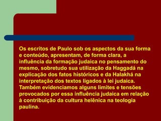 Os escritos de Paulo sob os aspectos da sua forma
e conteúdo, apresentam, de forma clara, a
influência da formação judaica no pensamento do
mesmo, sobretudo sua utilização da Haggadá na
explicação dos fatos históricos e da Halakhá na
interpretação dos textos ligados à lei judaica.
Também evidenciamos alguns limites e tensões
provocados por essa influência judaica em relação
à contribuição da cultura helênica na teologia
paulina.
 