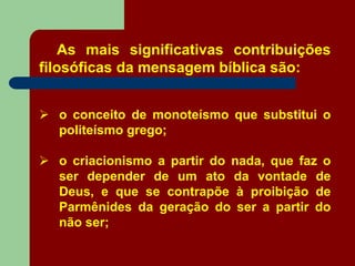 As mais significativas contribuições
filosóficas da mensagem bíblica são:
 o conceito de monoteísmo que substitui o
politeísmo grego;
 o criacionismo a partir do nada, que faz o
ser depender de um ato da vontade de
Deus, e que se contrapõe à proibição de
Parmênides da geração do ser a partir do
não ser;
 