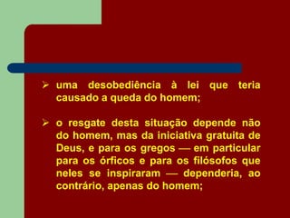  uma desobediência à lei que teria
causado a queda do homem;
 o resgate desta situação depende não
do homem, mas da iniciativa gratuita de
Deus, e para os gregos  em particular
para os órficos e para os filósofos que
neles se inspiraram  dependeria, ao
contrário, apenas do homem;
 