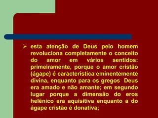  esta atenção de Deus pelo homem
revoluciona completamente o conceito
do amor em vários sentidos:
primeiramente, porque o amor cristão
(ágape) é característica eminentemente
divina, enquanto para os gregos Deus
era amado e não amante; em segundo
lugar porque a dimensão do eros
helênico era aquisitiva enquanto a do
ágape cristão é donativa;
 