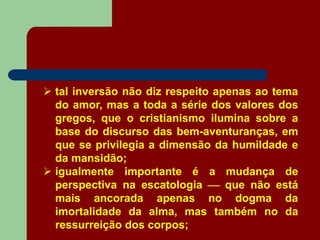  tal inversão não diz respeito apenas ao tema
do amor, mas a toda a série dos valores dos
gregos, que o cristianismo ilumina sobre a
base do discurso das bem-aventuranças, em
que se privilegia a dimensão da humildade e
da mansidão;
 igualmente importante é a mudança de
perspectiva na escatologia  que não está
mais ancorada apenas no dogma da
imortalidade da alma, mas também no da
ressurreição dos corpos;
 
