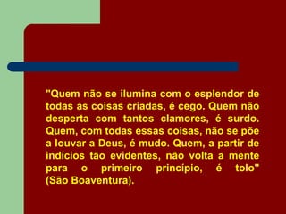 "Quem não se ilumina com o esplendor de
todas as coisas criadas, é cego. Quem não
desperta com tantos clamores, é surdo.
Quem, com todas essas coisas, não se põe
a louvar a Deus, é mudo. Quem, a partir de
indícios tão evidentes, não volta a mente
para o primeiro princípio, é tolo"
(São Boaventura).
 