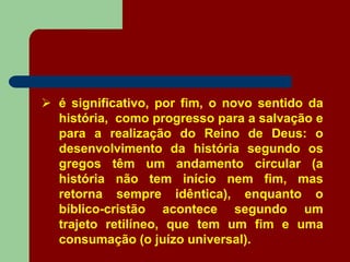 é significativo, por fim, o novo sentido da
história, como progresso para a salvação e
para a realização do Reino de Deus: o
desenvolvimento da história segundo os
gregos têm um andamento circular (a
história não tem início nem fim, mas
retorna sempre idêntica), enquanto o
bíblico-cristão acontece segundo um
trajeto retilíneo, que tem um fim e uma
consumação (o juízo universal).
 