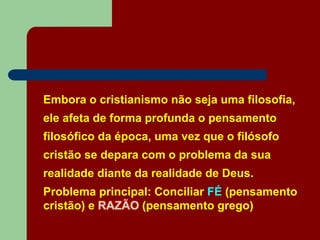 Embora o cristianismo não seja uma filosofia,
ele afeta de forma profunda o pensamento
filosófico da época, uma vez que o filósofo
cristão se depara com o problema da sua
realidade diante da realidade de Deus.
Problema principal: Conciliar FÉ (pensamento
cristão) e RAZÃO (pensamento grego)
 