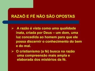 RAZAÕ E FÉ NÃO SÃO OPOSTAS
 A razão é vista como uma qualidade
inata, criada por Deus – um dom, uma
luz concedida ao homem para que ele
possa discernir o conhecimento do bem
e do mal.
 O cristianismo (a fé) busca na razão
uma compreensão mais ampla e
elaborada dos mistérios da fé.
 