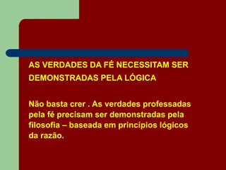 AS VERDADES DA FÉ NECESSITAM SER
DEMONSTRADAS PELA LÓGICA
Não basta crer . As verdades professadas
pela fé precisam ser demonstradas pela
filosofia – baseada em princípios lógicos
da razão.
 