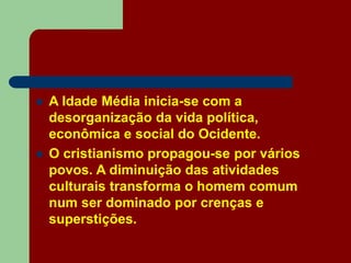  A Idade Média inicia-se com a
desorganização da vida política,
econômica e social do Ocidente.
 O cristianismo propagou-se por vários
povos. A diminuição das atividades
culturais transforma o homem comum
num ser dominado por crenças e
superstições.
 