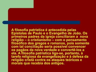 A filosofia patrística é antecedida pelas
Epístolas de Paulo e o Evangelho de João. Os
primeiros padres da igreja conciliaram a nova
religião – o cristianismo – com o pensamento
filosófico dos gregos e romanos, pois somente
com tal conciliação seria possível convencer
os pagãos da nova verdade e convertê-los a
ela. A filosofia patrística liga-se, portanto, à
tarefa religiosa da evangelização e à defesa da
religião cristã contra os ataques teóricos e
morais que recebia dos antigos.
 