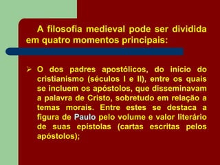 A filosofia medieval pode ser dividida
em quatro momentos principais:
 O dos padres apostólicos, do início do
cristianismo (séculos I e II), entre os quais
se incluem os apóstolos, que disseminavam
a palavra de Cristo, sobretudo em relação a
temas morais. Entre estes se destaca a
figura de Paulo pelo volume e valor literário
de suas epístolas (cartas escritas pelos
apóstolos);
 