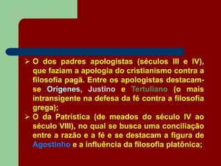  O dos padres apologistas (séculos III e IV),
que faziam a apologia do cristianismo contra a
filosofia pagã. Entre os apologistas destacam-
se Orígenes, Justino e Tertuliano (o mais
intransigente na defesa da fé contra a filosofia
grega);
 O da Patrística (de meados do século IV ao
século VIII), no qual se busca uma conciliação
entre a razão e a fé e se destacam a figura de
Agostinho e a influência da filosofia platônica;
 