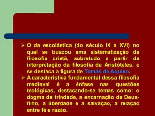 O da escolástica (do século IX a XVI) no
qual se buscou uma sistematização da
filosofia cristã, sobretudo a partir da
interpretação da filosofia de Aristóteles, e
se destaca a figura de Tomás de Aquino.
 A característica fundamental dessa filosofia
medieval é a ênfase nas questões
teológicas, destacando-se temas como: o
dogma da trindade, a encarnação de Deus-
filho, a liberdade e a salvação, a relação
entre fé e razão.
 