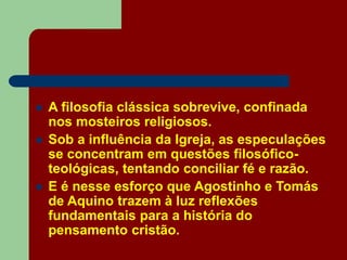  A filosofia clássica sobrevive, confinada
nos mosteiros religiosos.
 Sob a influência da Igreja, as especulações
se concentram em questões filosófico-
teológicas, tentando conciliar fé e razão.
 E é nesse esforço que Agostinho e Tomás
de Aquino trazem à luz reflexões
fundamentais para a história do
pensamento cristão.
 