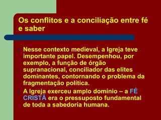 Os conflitos e a conciliação entre fé
e saber
 Nesse contexto medieval, a Igreja teve
importante papel. Desempenhou, por
exemplo, a função de órgão
supranacional, conciliador das elites
dominantes, contornando o problema da
fragmentação política.
 A Igreja exerceu amplo domínio – a FÉ
CRISTÃ era o pressuposto fundamental
de toda a sabedoria humana.
 