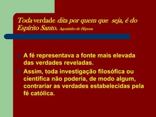 Toda verdade dita por quem que seja, é do
Espírito Santo. Agostinho de Hipona
 A fé representava a fonte mais elevada
das verdades reveladas.
 Assim, toda investigação filosófica ou
científica não poderia, de modo algum,
contrariar as verdades estabelecidas pela
fé católica.
 
