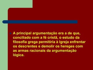  A principal argumentação era a de que,
conciliado com a fé cristã, o estudo da
filosofia grega permitiria à Igreja enfrentar
os descrentes e demolir os hereges com
as armas racionais da argumentação
lógica.
 