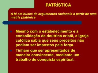 PATRÍSTICA
A fé em busca de argumentos racionais a partir de uma
matriz platônica
 Mesmo com o estabelecimento e a
consolidação da doutrina cristã, a Igreja
católica sabia que seus preceitos não
podiam ser impostos pela força.
 Tinham que ser apresentados de
maneira convincente, mediante um
trabalho de conquista espiritual.
 
