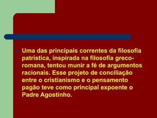  Uma das principais correntes da filosofia
patrística, inspirada na filosofia greco-
romana, tentou munir a fé de argumentos
racionais. Esse projeto de conciliação
entre o cristianismo e o pensamento
pagão teve como principal expoente o
Padre Agostinho.
 