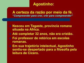 Agostinho:
A certeza da razão por meio da fé.
“Compreender para crer, crer para compreender”
 Nasceu em Tagaste, província romana
situada na África.
 Até completar 32 anos, não era cristão.
 Foi professor de retórica em escolas
romanas.
 Em sua trajetória intelectual, Agostinho
sentiu-se despertado para a filosofia pela
leitura de Cícero.
 