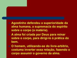  Agostinho defendeu a superioridade da
alma humana, a supremacia do espírito
sobre o corpo (a matéria).
 A alma foi criada por Deus para reinar
sobre o corpo, para dirigi-lo à prática do
bem.
 O homem, utilizando-se do livre-arbítrio,
costuma inverter essa relação, fazendo o
corpo assumir o governo da alma.
 