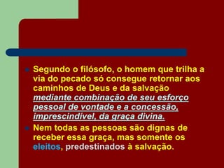  Segundo o filósofo, o homem que trilha a
via do pecado só consegue retornar aos
caminhos de Deus e da salvação
mediante combinação de seu esforço
pessoal de vontade e a concessão,
imprescindível, da graça divina.
 Nem todas as pessoas são dignas de
receber essa graça, mas somente os
eleitos, predestinados à salvação.
 