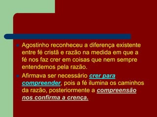  Agostinho reconheceu a diferença existente
entre fé cristã e razão na medida em que a
fé nos faz crer em coisas que nem sempre
entendemos pela razão.
 Afirmava ser necessário crer para
compreender, pois a fé ilumina os caminhos
da razão, posteriormente a compreensão
nos confirma a crença.
 