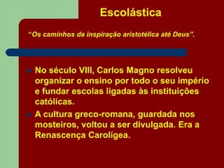 Escolástica
“Os caminhos da inspiração aristotélica até Deus”.
 No século VIII, Carlos Magno resolveu
organizar o ensino por todo o seu império
e fundar escolas ligadas às instituições
católicas.
 A cultura greco-romana, guardada nos
mosteiros, voltou a ser divulgada. Era a
Renascença Carolígea.
 