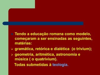  Tendo a educação romana como modelo,
começaram a ser ensinadas as seguintes,
matérias:
 gramática, retórica e dialética (o trivium);
 geometria, aritmética, astronomia e
música ( o quatrivium).
Todas submetidas à teologia.
 