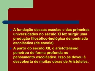  A fundação dessas escolas e das primeiras
universidades no século XI fez surgir uma
produção filosófico-teológica denominada
escolástica (de escola).
 A partir do século XII, o aristotelismo
penetrou de forma profunda no
pensamento escolástico. Isso se deveu à
descoberta de muitas obras de Aristóteles.
 