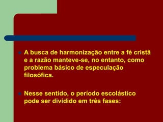  A busca de harmonização entre a fé cristã
e a razão manteve-se, no entanto, como
problema básico de especulação
filosófica.
 Nesse sentido, o período escolástico
pode ser dividido em três fases:
 