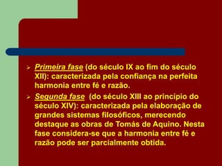  Primeira fase (do século IX ao fim do século
XII): caracterizada pela confiança na perfeita
harmonia entre fé e razão.
 Segunda fase (do século XIII ao princípio do
século XIV): caracterizada pela elaboração de
grandes sistemas filosóficos, merecendo
destaque as obras de Tomás de Aquino. Nesta
fase considera-se que a harmonia entre fé e
razão pode ser parcialmente obtida.
 