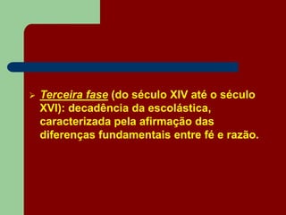  Terceira fase (do século XIV até o século
XVI): decadência da escolástica,
caracterizada pela afirmação das
diferenças fundamentais entre fé e razão.
 