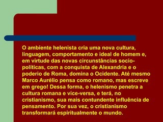 O ambiente helenista cria uma nova cultura,
linguagem, comportamento e ideal de homem e,
em virtude das novas circunstâncias socio-
políticas, com a conquista de Alexandria e o
poderio de Roma, domina o Ocidente. Até mesmo
Marco Aurélio pensa como romano, mas escreve
em grego! Dessa forma, o helenismo penetra a
cultura romana e vice-versa, e terá, no
cristianismo, sua mais contundente influência de
pensamento. Por sua vez, o cristianismo
transformará espiritualmente o mundo.
 
