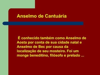 Anselmo de Cantuária
É conhecido também como Anselmo de
Aosta por conta de sua cidade natal e
Anselmo de Bec por causa da
localização de seu mosteiro. Foi um
monge beneditino, filósofo e prelado ...
 