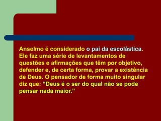 Anselmo é considerado o pai da escolástica.
Ele faz uma série de levantamentos de
questões e afirmações que têm por objetivo,
defender e, de certa forma, provar a existência
de Deus. O pensador de forma muito singular
diz que: “Deus é o ser do qual não se pode
pensar nada maior.”
 