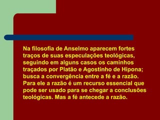 Na filosofia de Anselmo aparecem fortes
traços de suas especulações teológicas,
seguindo em alguns casos os caminhos
traçados por Platão e Agostinho de Hipona;
busca a convergência entre a fé e a razão.
Para ele a razão é um recurso essencial que
pode ser usado para se chegar a conclusões
teológicas. Mas a fé antecede a razão.
 