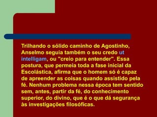 Trilhando o sólido caminho de Agostinho,
Anselmo seguia também o seu credo ut
intelligam, ou "creio para entender". Essa
postura, que permeia toda a fase inicial da
Escolástica, afirma que o homem só é capaz
de apreender as coisas quando assistido pela
fé. Nenhum problema nessa época tem sentido
sem, antes, partir da fé, do conhecimento
superior, do divino, que é o que dá segurança
às investigações filosóficas.
 
