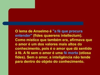 O lema de Anselmo é "a fé que procura
entender" (fides quaerens intellectum).
Como místico que também era, afirmava que
o amor é um dos valores mais altos do
conhecimento, pois é o amor que dá sentido
à fé. A fé sem o amor é uma fé morta (otiosa
fides). Sem o amor, a inteligência não tende
para dentro do objeto do conhecimento.
 