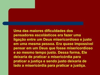 Uma das maiores dificuldades dos
pensadores escolásticos era fazer uma
ligação entre um Deus misericordioso e justo
em uma mesma pessoa. Era quase impossível
pensar em um Deus que fosse misericordioso
e ao mesmo tempo justo. Dessa forma, Ele
deixaria de praticar a misericórdia para
praticar a justiça e sendo justo deixaria de
lado a misericórdia para praticar a justiça.
 