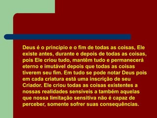 Deus é o princípio e o fim de todas as coisas, Ele
existe antes, durante e depois de todas as coisas,
pois Ele criou tudo, mantêm tudo e permanecerá
eterno e imutável depois que todas as coisas
tiverem seu fim. Em tudo se pode notar Deus pois
em cada criatura está uma inscrição de seu
Criador. Ele criou todas as coisas existentes a
nossas realidades sensíveis a também aquelas
que nossa limitação sensitiva não é capaz de
perceber, somente sofrer suas consequências.
 