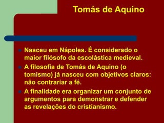 Tomás de Aquino
 Nasceu em Nápoles. É considerado o
maior filósofo da escolástica medieval.
 A filosofia de Tomás de Aquino (o
tomismo) já nasceu com objetivos claros:
não contrariar a fé.
 A finalidade era organizar um conjunto de
argumentos para demonstrar e defender
as revelações do cristianismo.
 