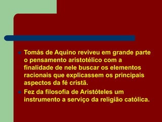  Tomás de Aquino reviveu em grande parte
o pensamento aristotélico com a
finalidade de nele buscar os elementos
racionais que explicassem os principais
aspectos da fé cristã.
 Fez da filosofia de Aristóteles um
instrumento a serviço da religião católica.
 