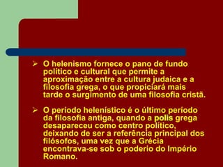  O helenismo fornece o pano de fundo
político e cultural que permite a
aproximação entre a cultura judaica e a
filosofia grega, o que propiciará mais
tarde o surgimento de uma filosofia cristã.
 O período helenístico é o último período
da filosofia antiga, quando a polis grega
desapareceu como centro político,
deixando de ser a referência principal dos
filósofos, uma vez que a Grécia
encontrava-se sob o poderio do Império
Romano.
 