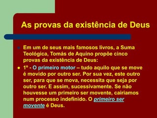As provas da existência de Deus
 Em um de seus mais famosos livros, a Suma
Teológica, Tomás de Aquino propõe cinco
provas da existência de Deus:
 1º - O primeiro motor – tudo aquilo que se move
é movido por outro ser. Por sua vez, este outro
ser, para que se mova, necessita que seja por
outro ser. E assim, sucessivamente. Se não
houvesse um primeiro ser movente, cairiamos
num processo indefinido. O primeiro ser
movente é Deus.
 