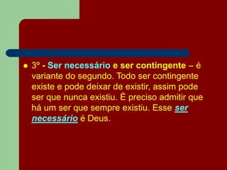  3º - Ser necessário e ser contingente – é
variante do segundo. Todo ser contingente
existe e pode deixar de existir, assim pode
ser que nunca existiu. È preciso admitir que
há um ser que sempre existiu. Esse ser
necessário é Deus.
 