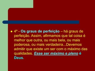  4º - Os graus de perfeição – há graus de
perfeição. Assim, afirmamos que tal coisa é
melhor que outra, ou mais bela, ou mais
poderosa, ou mais verdadeira...Devemos
admitir que existe um ser com o máximo das
qualidades. Esse ser máximo e pleno é
Deus.
 