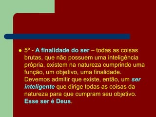 5º - A finalidade do ser – todas as coisas
brutas, que não possuem uma inteligência
própria, existem na natureza cumprindo uma
função, um objetivo, uma finalidade.
Devemos admitir que existe, então, um ser
inteligente que dirige todas as coisas da
natureza para que cumpram seu objetivo.
Esse ser é Deus.
 