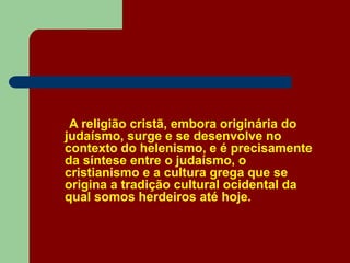 A religião cristã, embora originária do
judaísmo, surge e se desenvolve no
contexto do helenismo, e é precisamente
da síntese entre o judaísmo, o
cristianismo e a cultura grega que se
origina a tradição cultural ocidental da
qual somos herdeiros até hoje.
 