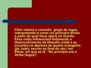 Fílon retoma o conceito grego de logos,
interpretando-o como um princípio divino
a partir do qual Deus opera no mundo.
Essa visão influenciará fortemente o
desenvolvimento da filosofia cristã e se
encontra na abertura do quarto evangelho
(de João), escrito ao final do séc.I em
Éfeso, em que se lê: “No princípio era o
Verbo (logos)”.
 