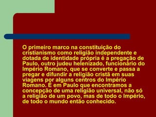 O primeiro marco na constituição do
cristianismo como religião independente e
dotada de identidade própria é a pregação de
Paulo, outro judeu helenizado, funcionário do
Império Romano, que se converte e passa a
pregar e difundir a religião cristã em suas
viagens por alguns centros do Império
Romano. É em Paulo que encontramos a
concepção de uma religião universal, não só
a religião de um povo, mas de todo o Império,
de todo o mundo então conhecido.
 