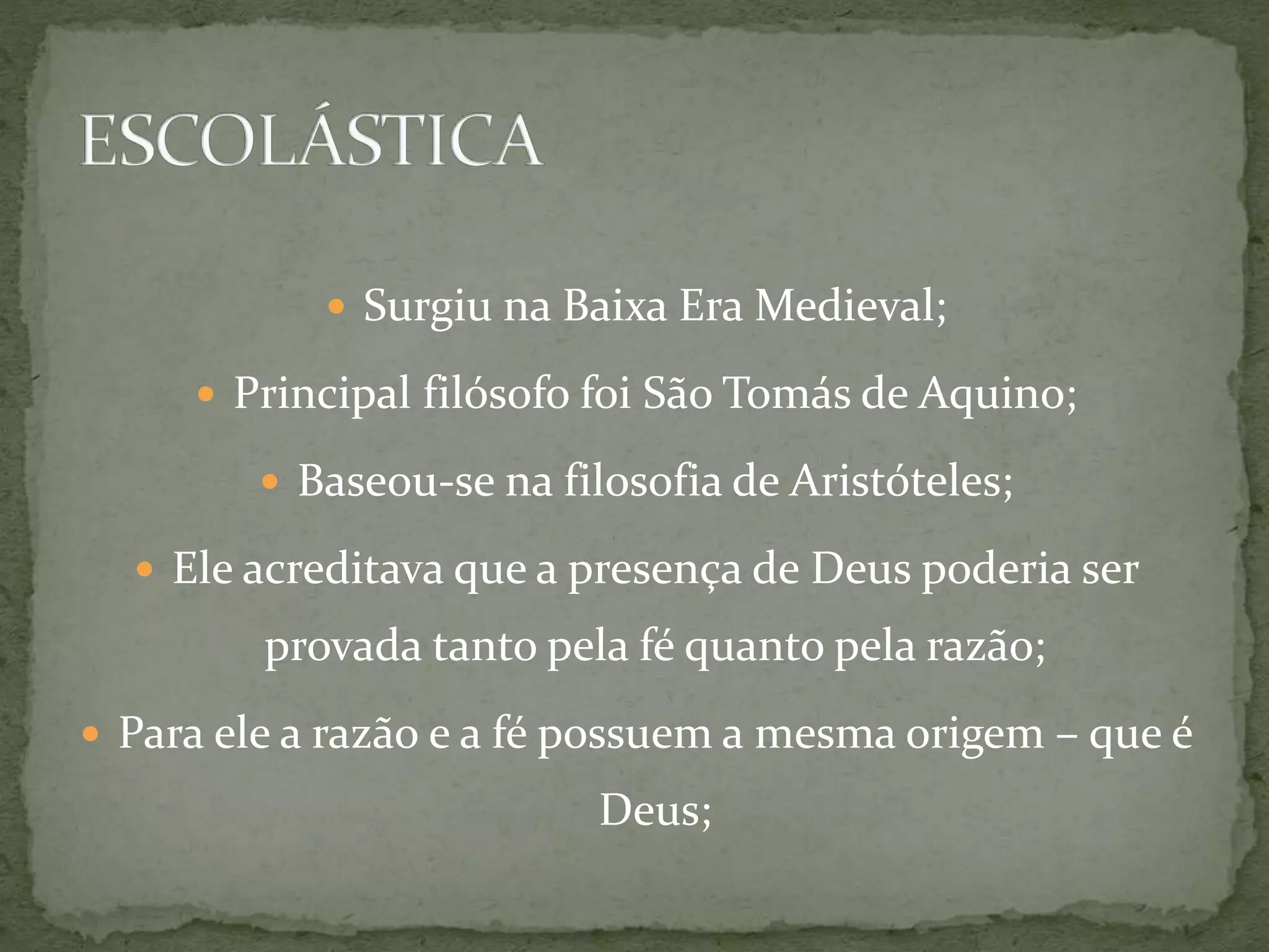 Surgiu na Baixa Era Medieval;
 Principal filósofo foi São Tomás de Aquino;
 Baseou-se na filosofia de Aristóteles;
 Ele acreditava que a presença de Deus poderia ser
provada tanto pela fé quanto pela razão;
 Para ele a razão e a fé possuem a mesma origem – que é
Deus;
 